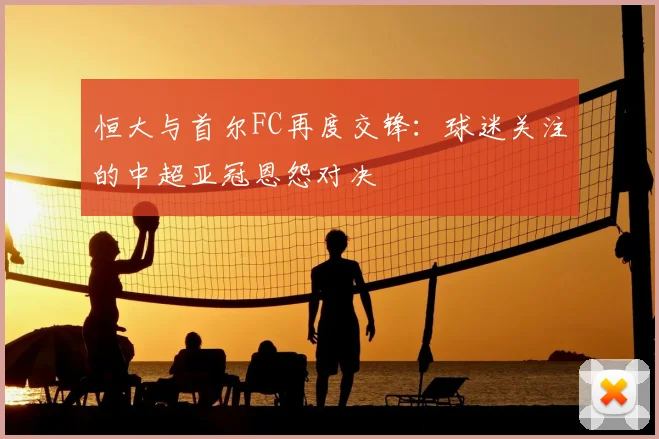 恒大与首尔FC再度交锋:球迷关注的中超亚冠恩怨对决